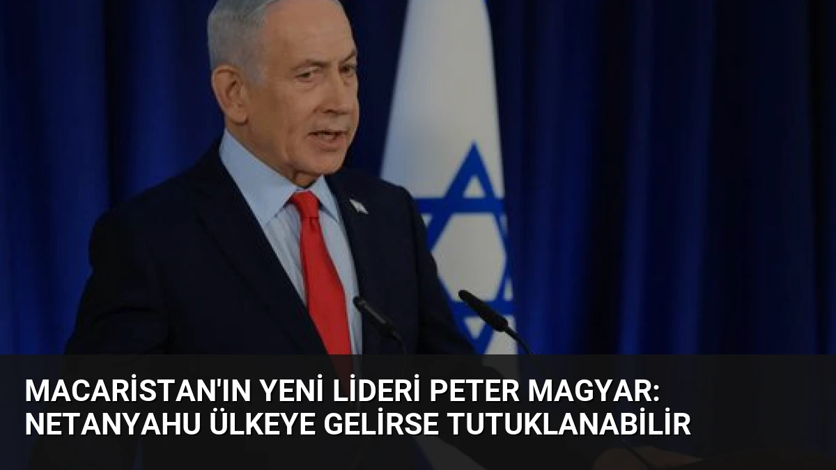 Macaristan’ın Yeni Lideri Peter Magyar: Netanyahu Ülkeye Gelirse Tutuklanabilir