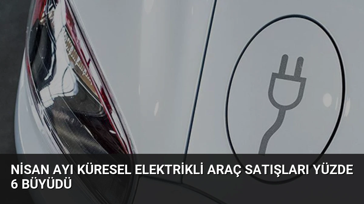 Nisan Ayı Küresel Elektrikli Araç Satışları Yüzde 6 Büyüdü