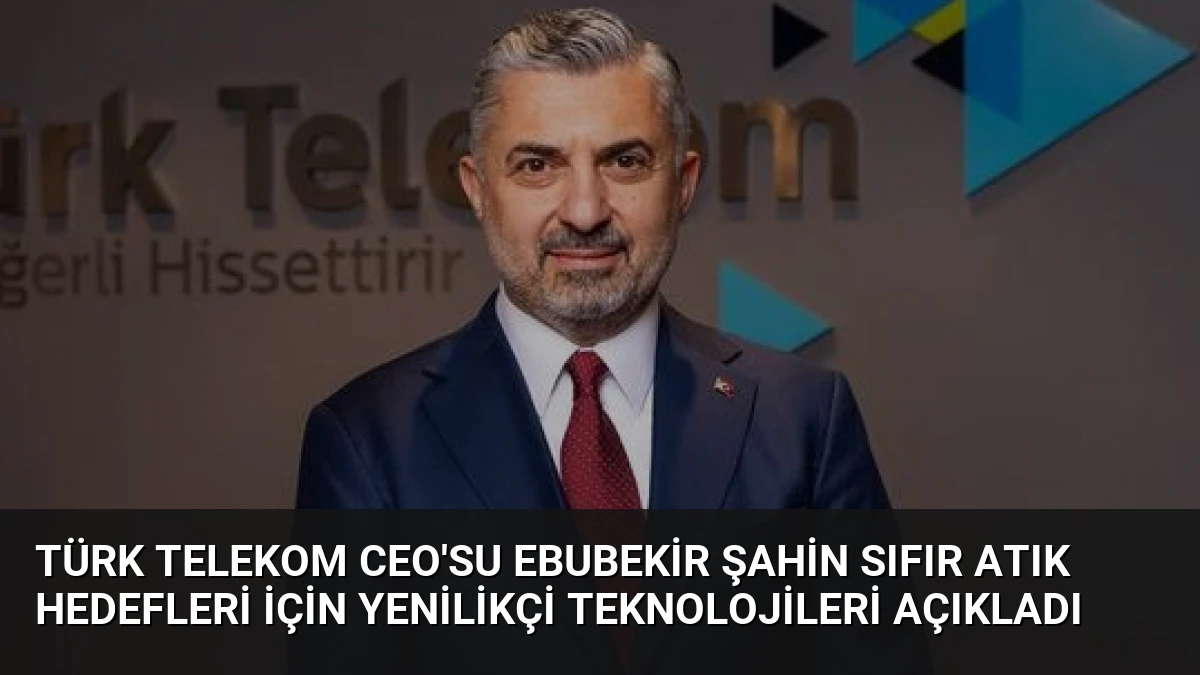 Türk Telekom CEO’su Ebubekir Şahin Sıfır Atık Hedefleri İçin Yenilikçi Teknolojileri Açıkladı
